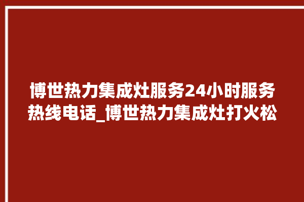 博世热力集成灶服务24小时服务热线电话_博世热力集成灶打火松手灭 。热力