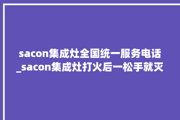 sacon集成灶全国统一服务电话_sacon集成灶打火后一松手就灭 。服务电话