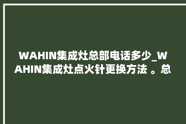 WAHIN集成灶总部电话多少_WAHIN集成灶点火针更换方法 。总部电话