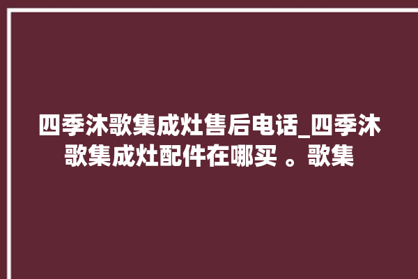 四季沐歌集成灶售后电话_四季沐歌集成灶配件在哪买 。歌集