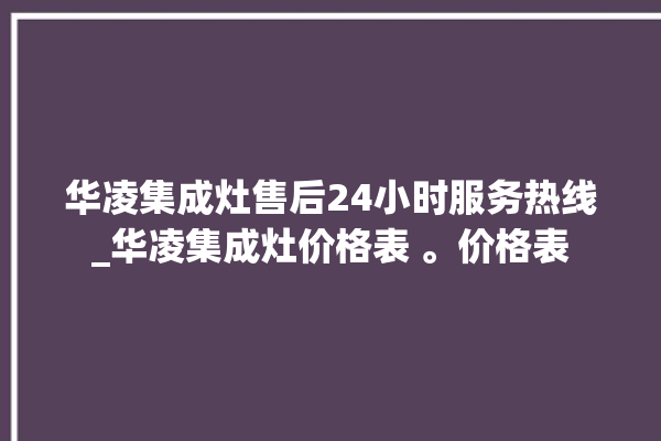 华凌集成灶售后24小时服务热线_华凌集成灶价格表 。价格表