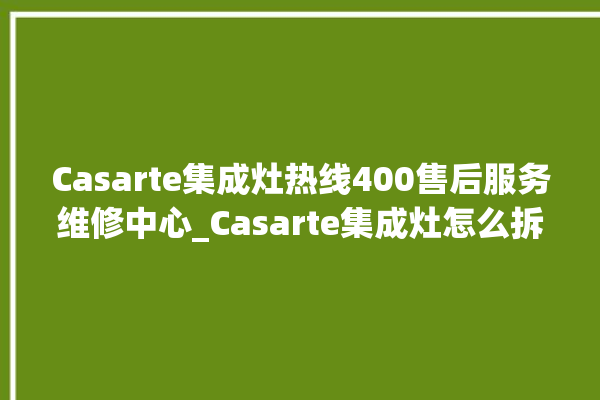 Casarte集成灶热线400售后服务维修中心_Casarte集成灶怎么拆卸 。维修中心