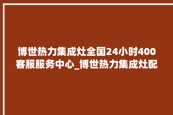 博世热力集成灶全国24小时400客服服务中心_博世热力集成灶配件在哪买 。热力