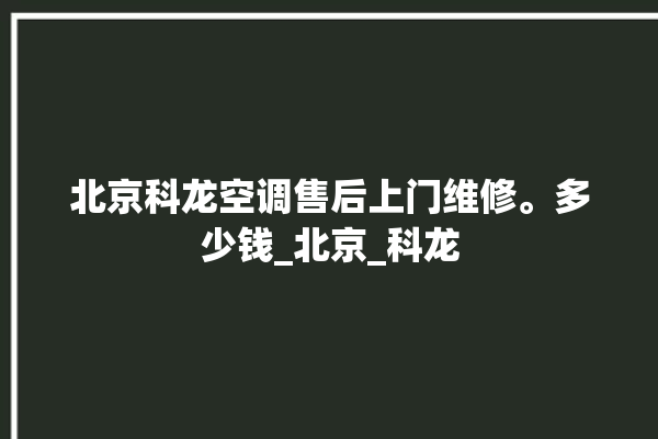 北京科龙空调售后上门维修。多少钱_北京_科龙