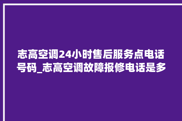 志高空调24小时售后服务点电话号码_志高空调故障报修电话是多少 。志高