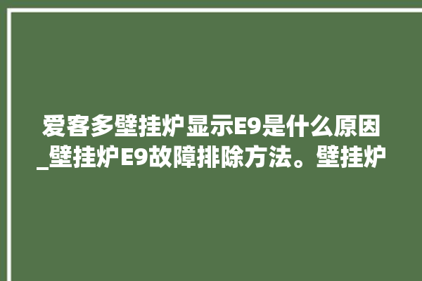 爱客多壁挂炉显示E9是什么原因_壁挂炉E9故障排除方法。壁挂炉_故障排除