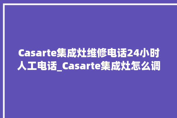 Casarte集成灶维修电话24小时人工电话_Casarte集成灶怎么调火 。电话