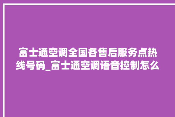 富士通空调全国各售后服务点热线号码_富士通空调语音控制怎么呼叫 。富士通