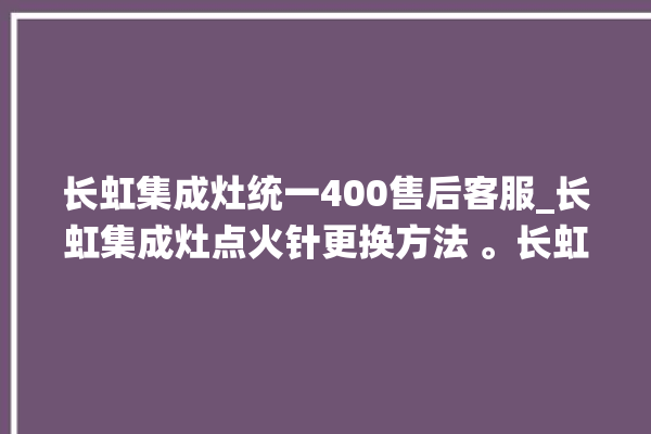 长虹集成灶统一400售后客服_长虹集成灶点火针更换方法 。长虹