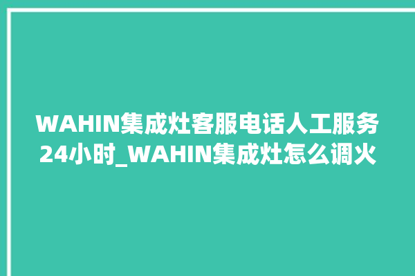 WAHIN集成灶客服电话人工服务24小时_WAHIN集成灶怎么调火 。客服电话