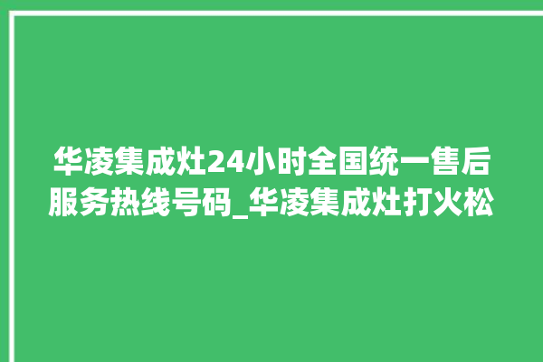 华凌集成灶24小时全国统一售后服务热线号码_华凌集成灶打火松手灭 。服务热线