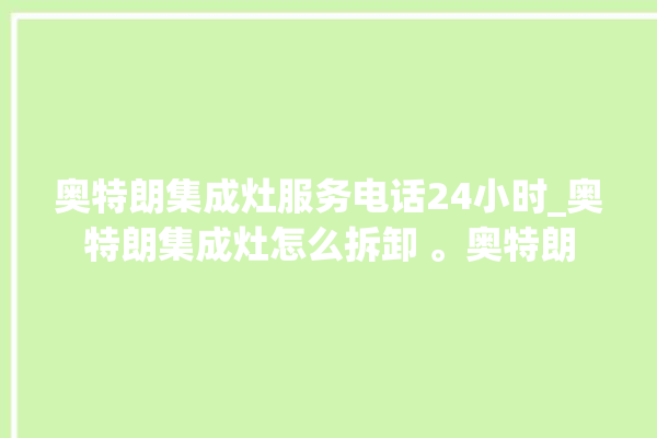 奥特朗集成灶服务电话24小时_奥特朗集成灶怎么拆卸 。奥特朗