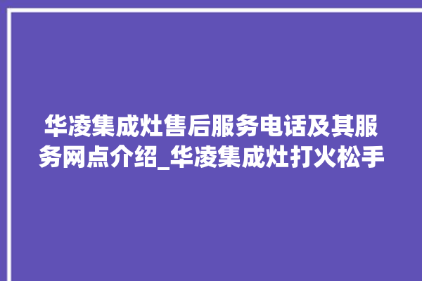 华凌集成灶售后服务电话及其服务网点介绍_华凌集成灶打火松手灭 。服务电话