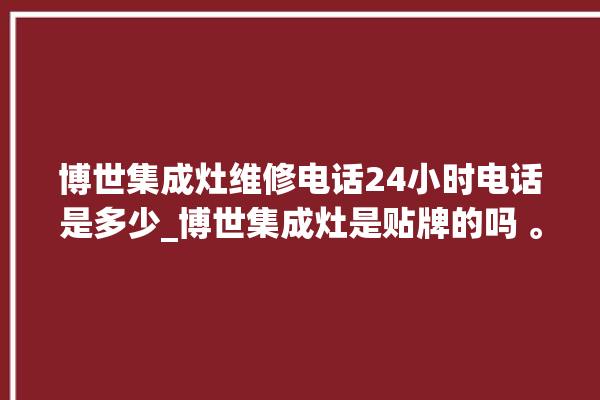 博世集成灶维修电话24小时电话是多少_博世集成灶是贴牌的吗 。博世