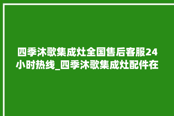 四季沐歌集成灶全国售后客服24小时热线_四季沐歌集成灶配件在哪买 。歌集