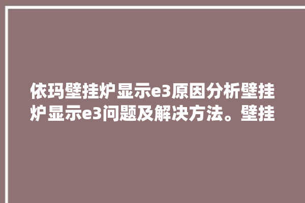 依玛壁挂炉显示e3原因分析壁挂炉显示e3问题及解决方法。壁挂炉_解决方法