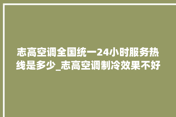 志高空调全国统一24小时服务热线是多少_志高空调制冷效果不好原因 。志高