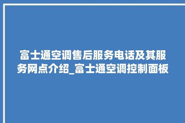 富士通空调售后服务电话及其服务网点介绍_富士通空调控制面板说明 。富士通