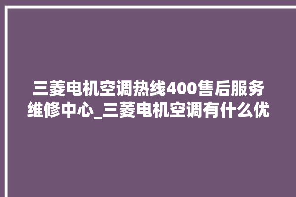 三菱电机空调热线400售后服务维修中心_三菱电机空调有什么优缺点 。有什么