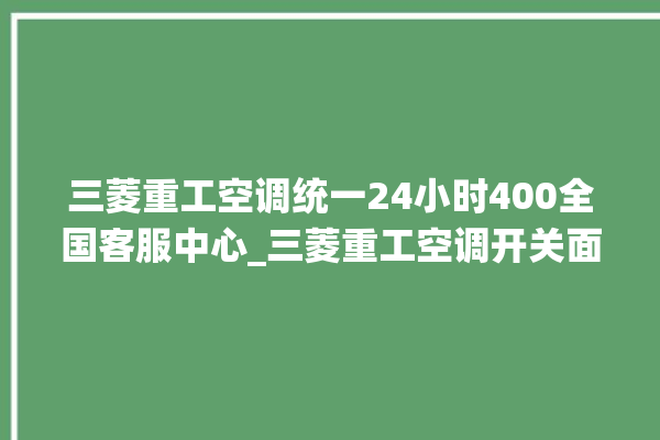 三菱重工空调统一24小时400全国客服中心_三菱重工空调开关面板说明 。空调