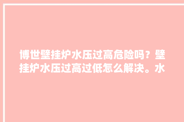 博世壁挂炉水压过高危险吗？壁挂炉水压过高过低怎么解决。水压_过高