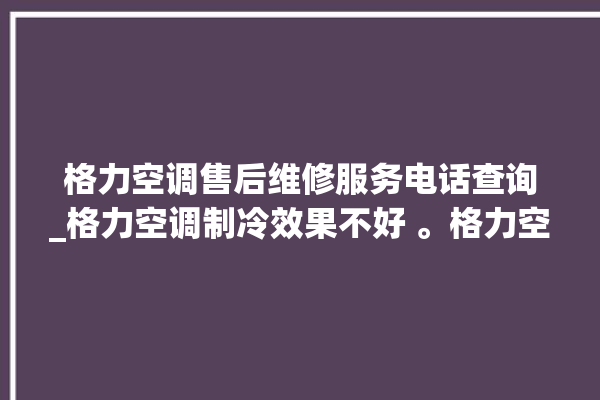 格力空调售后维修服务电话查询_格力空调制冷效果不好 。格力空调