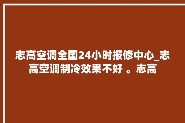 志高空调全国24小时报修中心_志高空调制冷效果不好 。志高