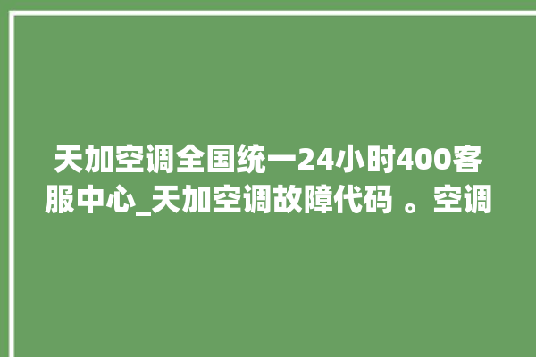 天加空调全国统一24小时400客服中心_天加空调故障代码 。空调