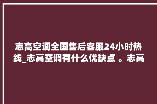 志高空调全国售后客服24小时热线_志高空调有什么优缺点 。志高