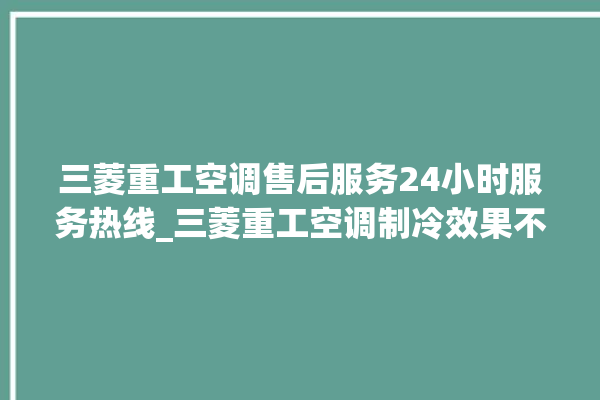 三菱重工空调售后服务24小时服务热线_三菱重工空调制冷效果不好原因 。三菱重工