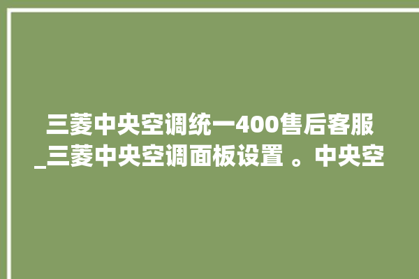 三菱中央空调统一400售后客服_三菱中央空调面板设置 。中央空调