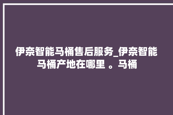 伊奈智能马桶售后服务_伊奈智能马桶产地在哪里 。马桶