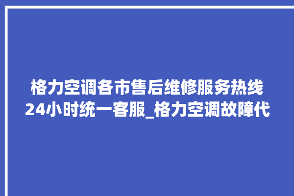 格力空调各市售后维修服务热线24小时统一客服_格力空调故障代码 。格力空调