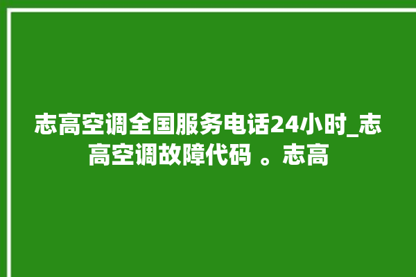 志高空调全国服务电话24小时_志高空调故障代码 。志高