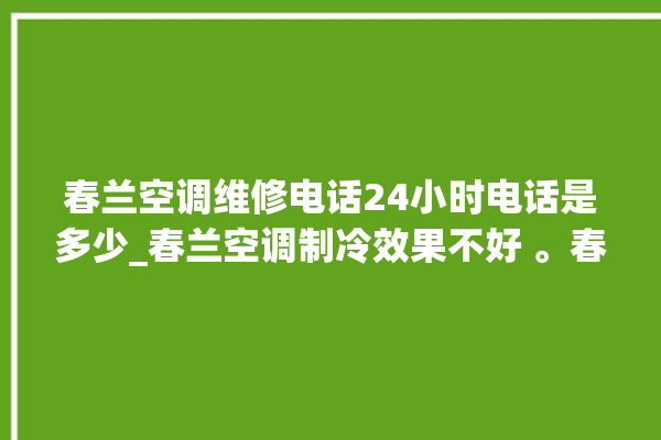 春兰空调维修电话24小时电话是多少_春兰空调制冷效果不好 。春兰