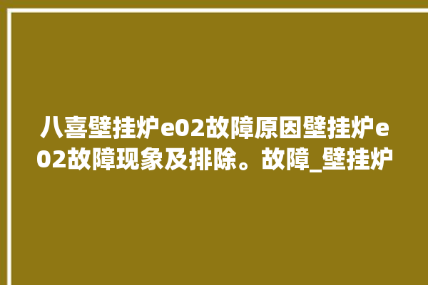 八喜壁挂炉e02故障原因壁挂炉e02故障现象及排除。故障_壁挂炉