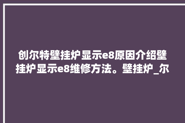 创尔特壁挂炉显示e8原因介绍壁挂炉显示e8维修方法。壁挂炉_尔特