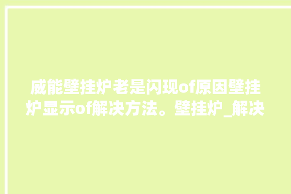 威能壁挂炉老是闪现of原因壁挂炉显示of解决方法。壁挂炉_解决方法