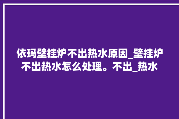 依玛壁挂炉不出热水原因_壁挂炉不出热水怎么处理。不出_热水