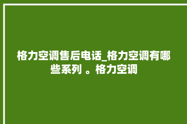 格力空调售后电话_格力空调有哪些系列 。格力空调