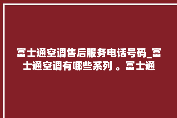 富士通空调售后服务电话号码_富士通空调有哪些系列 。富士通