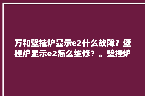 万和壁挂炉显示e2什么故障？壁挂炉显示e2怎么维修？。壁挂炉_故障