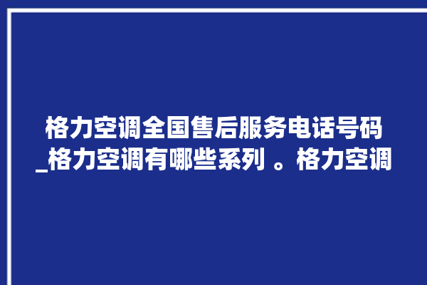 格力空调全国售后服务电话号码_格力空调有哪些系列 。格力空调