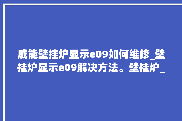 威能壁挂炉显示e09如何维修_壁挂炉显示e09解决方法。壁挂炉_解决方法