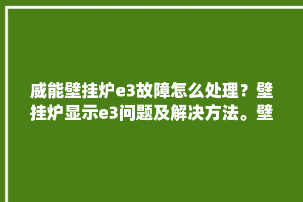 威能壁挂炉e3故障怎么处理？壁挂炉显示e3问题及解决方法。壁挂炉_解决方法