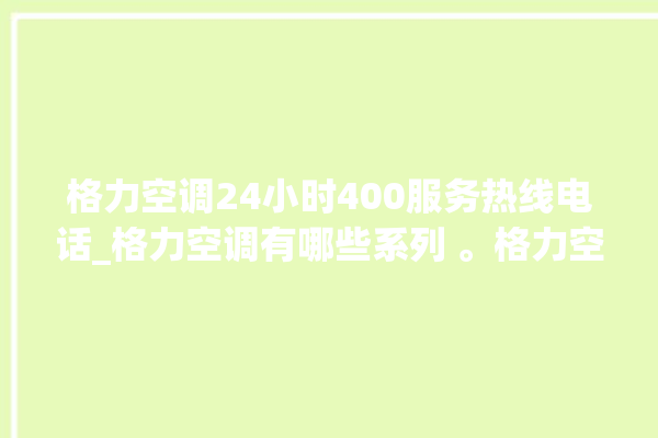 格力空调24小时400服务热线电话_格力空调有哪些系列 。格力空调