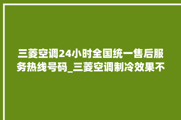 三菱空调24小时全国统一售后服务热线号码_三菱空调制冷效果不好 。服务热线