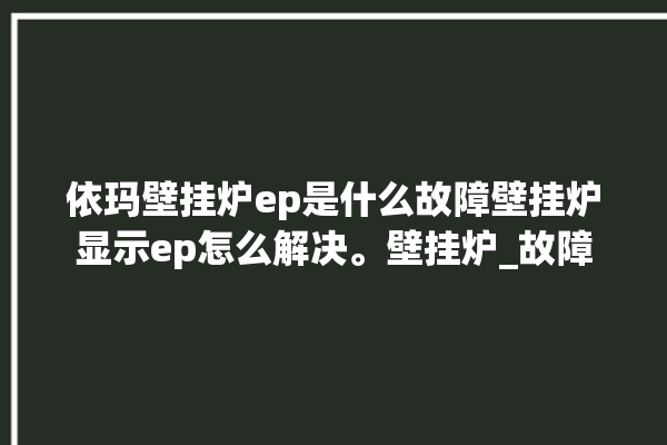 依玛壁挂炉ep是什么故障壁挂炉显示ep怎么解决。壁挂炉_故障