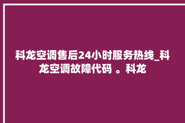 科龙空调售后24小时服务热线_科龙空调故障代码 。科龙