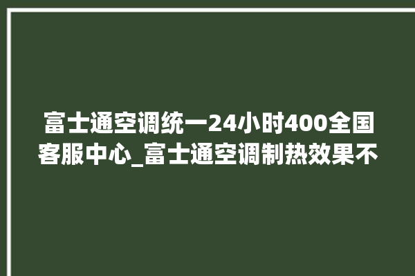 富士通空调统一24小时400全国客服中心_富士通空调制热效果不好原因 。富士通